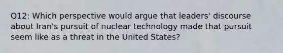 Q12: Which perspective would argue that leaders' discourse about Iran's pursuit of nuclear technology made that pursuit seem like as a threat in the United States?