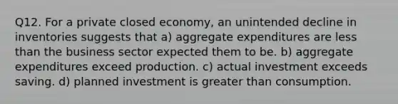 Q12. For a private closed economy, an unintended decline in inventories suggests that a) aggregate expenditures are less than the business sector expected them to be. b) aggregate expenditures exceed production. c) actual investment exceeds saving. d) planned investment is greater than consumption.