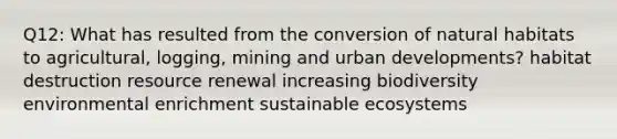 Q12: What has resulted from the conversion of natural habitats to agricultural, logging, mining and urban developments? habitat destruction resource renewal increasing biodiversity environmental enrichment sustainable ecosystems