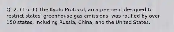 Q12: (T or F) The Kyoto Protocol, an agreement designed to restrict states' greenhouse gas emissions, was ratified by over 150 states, including Russia, China, and the United States.