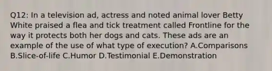 Q12: In a television ad, actress and noted animal lover Betty White praised a flea and tick treatment called Frontline for the way it protects both her dogs and cats. These ads are an example of the use of what type of execution? A.Comparisons B.Slice-of-life C.Humor D.Testimonial E.Demonstration