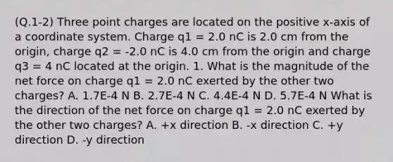 (Q.1-2) Three point charges are located on the positive x-axis of a coordinate system. Charge q1 = 2.0 nC is 2.0 cm from the origin, charge q2 = -2.0 nC is 4.0 cm from the origin and charge q3 = 4 nC located at the origin. 1. What is the magnitude of the net force on charge q1 = 2.0 nC exerted by the other two charges? A. 1.7E-4 N B. 2.7E-4 N C. 4.4E-4 N D. 5.7E-4 N What is the direction of the net force on charge q1 = 2.0 nC exerted by the other two charges? A. +x direction B. -x direction C. +y direction D. -y direction