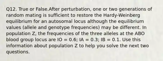 Q12. True or False.After perturbation, one or two generations of random mating is sufficient to restore the Hardy-Weinberg equilibrium for an autosomal locus although the equilibrium values (allele and genotype frequencies) may be different. In population Z, the frequencies of the three alleles at the ABO blood group locus are IO = 0.6; IA = 0.3; IB = 0.1. Use this information about population Z to help you solve the next two questions.