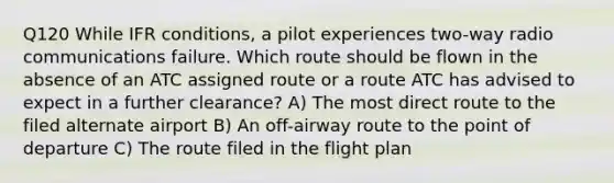 Q120 While IFR conditions, a pilot experiences two-way radio communications failure. Which route should be flown in the absence of an ATC assigned route or a route ATC has advised to expect in a further clearance? A) The most direct route to the filed alternate airport B) An off-airway route to the point of departure C) The route filed in the flight plan