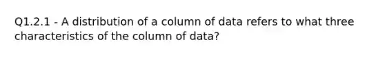 Q1.2.1 - A distribution of a column of data refers to what three characteristics of the column of data?