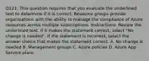 Q121: This question requires that you evaluate the underlined text to determine if it is correct. Resource groups provide organizations with the ability to manage the compliance of Azure resources across multiple subscriptions. Instructions: Review the underlined text. If it makes the statement correct, select "No change is needed". If the statement is incorrect, select the answer choice that makes the statement correct. A. No change is needed B. Management groups C. Azure policies D. Azure App Service plans