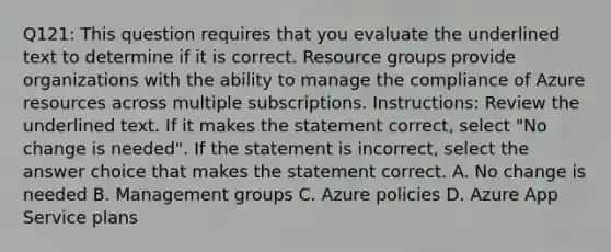 Q121: This question requires that you evaluate the underlined text to determine if it is correct. Resource groups provide organizations with the ability to manage the compliance of Azure resources across multiple subscriptions. Instructions: Review the underlined text. If it makes the statement correct, select "No change is needed". If the statement is incorrect, select the answer choice that makes the statement correct. A. No change is needed B. Management groups C. Azure policies D. Azure App Service plans