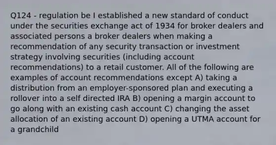 Q124 - regulation be I established a new standard of conduct under the securities exchange act of 1934 for broker dealers and associated persons a broker dealers when making a recommendation of any security transaction or investment strategy involving securities (including account recommendations) to a retail customer. All of the following are examples of account recommendations except A) taking a distribution from an employer-sponsored plan and executing a rollover into a self directed IRA B) opening a margin account to go along with an existing cash account C) changing the asset allocation of an existing account D) opening a UTMA account for a grandchild