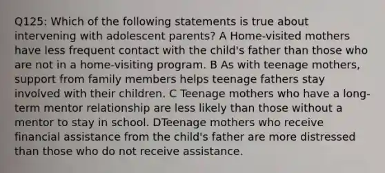 Q125: Which of the following statements is true about intervening with adolescent parents? A Home-visited mothers have less frequent contact with the child's father than those who are not in a home-visiting program. B As with teenage mothers, support from family members helps teenage fathers stay involved with their children. C Teenage mothers who have a long-term mentor relationship are less likely than those without a mentor to stay in school. DTeenage mothers who receive financial assistance from the child's father are more distressed than those who do not receive assistance.