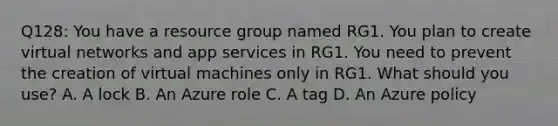 Q128: You have a resource group named RG1. You plan to create virtual networks and app services in RG1. You need to prevent the creation of virtual machines only in RG1. What should you use? A. A lock B. An Azure role C. A tag D. An Azure policy