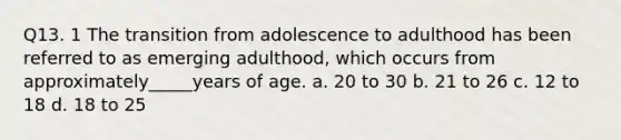 Q13. 1 The transition from adolescence to adulthood has been referred to as emerging adulthood, which occurs from approximately_____years of age. a. 20 to 30 b. 21 to 26 c. 12 to 18 d. 18 to 25