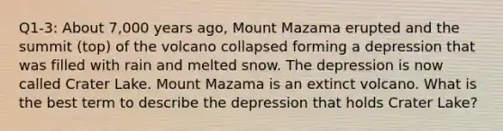 Q1-3: About 7,000 years ago, Mount Mazama erupted and the summit (top) of the volcano collapsed forming a depression that was filled with rain and melted snow. The depression is now called Crater Lake. Mount Mazama is an extinct volcano. What is the best term to describe the depression that holds Crater Lake?