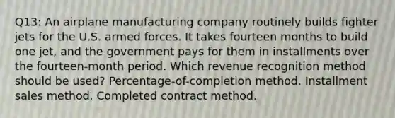 Q13: An airplane manufacturing company routinely builds fighter jets for the U.S. armed forces. It takes fourteen months to build one jet, and the government pays for them in installments over the fourteen-month period. Which revenue recognition method should be used? Percentage-of-completion method. Installment sales method. Completed contract method.