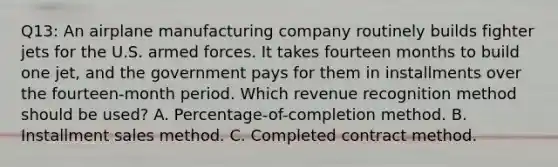 Q13: An airplane manufacturing company routinely builds fighter jets for the U.S. armed forces. It takes fourteen months to build one jet, and the government pays for them in installments over the fourteen-month period. Which revenue recognition method should be used? A. Percentage-of-completion method. B. Installment sales method. C. Completed contract method.