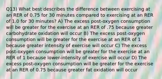 Q13) What best describes the difference between exercising at an RER of 0.75 for 30 minutes compared to exercising at an RER of 1.0 for 30 minutes? A) The excess post-oxygen consumption will be greater for the exercise at an RER of .75 because greater carbohydrate oxidation will occur B) The excess post-oxygen consumption will be greater for the exercise at an RER of 1 because greater intensity of exercise will occur C) The excess post-oxygen consumption will be greater for the exercise at an RER of 1 because lower-intensity of exercise will occur D) The excess post-oxygen consumption will be greater for the exercise at an RER of 0.75 because greater fat oxidation will occur