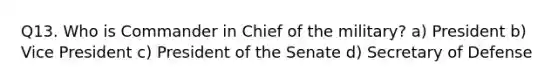 Q13. Who is Commander in Chief of the military? a) President b) Vice President c) President of the Senate d) Secretary of Defense