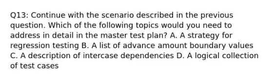 Q13: Continue with the scenario described in the previous question. Which of the following topics would you need to address in detail in the master test plan? A. A strategy for regression testing B. A list of advance amount boundary values C. A description of intercase dependencies D. A logical collection of test cases