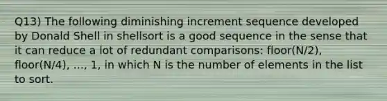 Q13) The following diminishing increment sequence developed by Donald Shell in shellsort is a good sequence in the sense that it can reduce a lot of redundant comparisons: floor(N/2), floor(N/4), ..., 1, in which N is the number of elements in the list to sort.