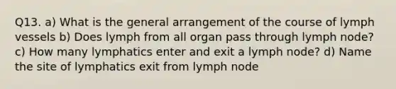 Q13. a) What is the general arrangement of the course of lymph vessels b) Does lymph from all organ pass through lymph node? c) How many lymphatics enter and exit a lymph node? d) Name the site of lymphatics exit from lymph node