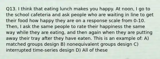 Q13. I think that eating lunch makes you happy. At noon, I go to the school cafeteria and ask people who are waiting in line to get their food how happy they are on a response scale from 0-10. Then, I ask the same people to rate their happiness the same way while they are eating, and then again when they are putting away their tray after they have eaten. This is an example of: A) matched groups design B) nonequivalent groups design C) interrupted time-series design D) All of these