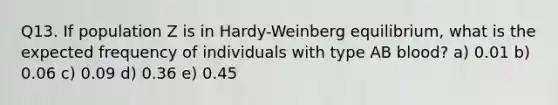 Q13. If population Z is in Hardy-Weinberg equilibrium, what is the expected frequency of individuals with type AB blood? a) 0.01 b) 0.06 c) 0.09 d) 0.36 e) 0.45