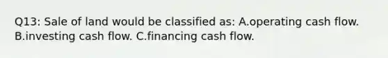 Q13: Sale of land would be classified as: A.operating cash flow. B.investing cash flow. C.financing cash flow.