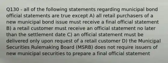 Q130 - all of the following statements regarding municipal bond official statements are true except A) all retail purchasers of a new municipal bond issue must receive a final official statement B) a retail customer must receive an official statement no later than the settlement date C) an official statement must be delivered only upon request of a retail customer D) the Municipal Securities Rulemaking Board (MSRB) does not require issuers of new municipal securities to prepare a final official statement