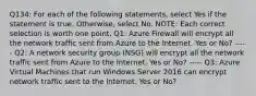 Q134: For each of the following statements, select Yes if the statement is true. Otherwise, select No. NOTE: Each correct selection is worth one point. Q1: Azure Firewall will encrypt all the network traffic sent from Azure to the Internet. Yes or No? ----- Q2: A network security group (NSG) will encrypt all the network traffic sent from Azure to the Internet. Yes or No? ----- Q3: Azure Virtual Machines that run Windows Server 2016 can encrypt network traffic sent to the Internet. Yes or No?