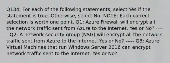 Q134: For each of the following statements, select Yes if the statement is true. Otherwise, select No. NOTE: Each correct selection is worth one point. Q1: Azure Firewall will encrypt all the network traffic sent from Azure to the Internet. Yes or No? ----- Q2: A network security group (NSG) will encrypt all the network traffic sent from Azure to the Internet. Yes or No? ----- Q3: Azure Virtual Machines that run Windows Server 2016 can encrypt network traffic sent to the Internet. Yes or No?