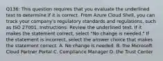 Q136: This question requires that you evaluate the underlined text to determine if it is correct. From Azure Cloud Shell, you can track your company's regulatory standards and regulations, such as ISO 27001. Instructions: Review the underlined text. If it makes the statement correct, select "No change is needed." If the statement is incorrect, select the answer choice that makes the statement correct. A. No change is needed. B. the Microsoft Cloud Partner Portal C. Compliance Manager D. the Trust Center