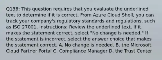 Q136: This question requires that you evaluate the underlined text to determine if it is correct. From Azure Cloud Shell, you can track your company's regulatory standards and regulations, such as ISO 27001. Instructions: Review the underlined text. If it makes the statement correct, select "No change is needed." If the statement is incorrect, select the answer choice that makes the statement correct. A. No change is needed. B. the Microsoft Cloud Partner Portal C. Compliance Manager D. the Trust Center