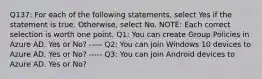 Q137: For each of the following statements, select Yes if the statement is true. Otherwise, select No. NOTE: Each correct selection is worth one point. Q1: You can create Group Policies in Azure AD. Yes or No? ----- Q2: You can join Windows 10 devices to Azure AD. Yes or No? ----- Q3: You can join Android devices to Azure AD. Yes or No?