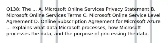 Q138: The ... A. Microsoft Online Services Privacy Statement B. Microsoft Online Services Terms C. Microsoft Online Service Level Agreement D. Online Subscription Agreement for Microsoft Azure ... explains what data Microsoft processes, how Microsoft processes the data, and the purpose of processing the data.