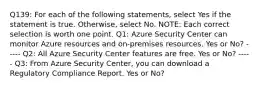 Q139: For each of the following statements, select Yes if the statement is true. Otherwise, select No. NOTE: Each correct selection is worth one point. Q1: Azure Security Center can monitor Azure resources and on-premises resources. Yes or No? ----- Q2: All Azure Security Center features are free. Yes or No? ----- Q3: From Azure Security Center, you can download a Regulatory Compliance Report. Yes or No?