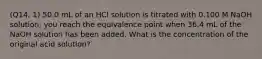 (Q14, 1) 50.0 mL of an HCl solution is titrated with 0.100 M NaOH solution; you reach the equivalence point when 36.4 mL of the NaOH solution has been added. What is the concentration of the original acid solution?