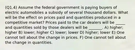 (Q1.4) Assume the federal government is paying buyers of electric automobiles a subsidy of several thousand dollars. What will be the effect on prices paid and quantities produced in a competitive market? Prices paid to the car dealers will be _____ and quantities sold by those dealers will be _______. A) higher; higher B) lower; higher C) lower; lower D) higher; lower E) One cannot tell about the change in prices. F) One cannot tell about the change in quantities.