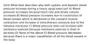 Q14) What best describes why both systolic and diastolic blood pressure increase during a heavy squat exercise? A) Blood pressure increases because heart rate and stroke volume increases B) Blood pressure increases due to constriction of blood vessels which is attributed to the constant muscle contraction and increase in intra-thoracic pressure due to the Valsalva maneuver C) Blood pressure does not increase with resistance exercise because resistance exercise is short in duration D) None of the above E) Blood pressure decreases because there is a major vasodilation of all the blood vessels in the body