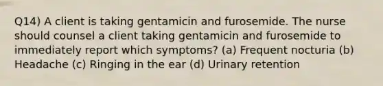 Q14) A client is taking gentamicin and furosemide. The nurse should counsel a client taking gentamicin and furosemide to immediately report which symptoms? (a) Frequent nocturia (b) Headache (c) Ringing in the ear (d) Urinary retention