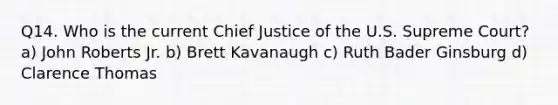 Q14. Who is the current Chief Justice of the U.S. Supreme Court? a) John Roberts Jr. b) Brett Kavanaugh c) Ruth Bader Ginsburg d) Clarence Thomas