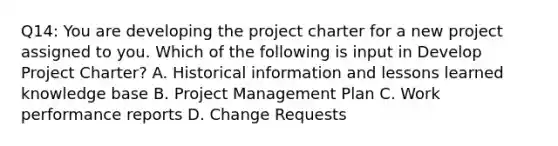 Q14: You are developing the project charter for a new project assigned to you. Which of the following is input in Develop Project Charter? A. Historical information and lessons learned knowledge base B. Project Management Plan C. Work performance reports D. Change Requests