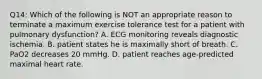 Q14: Which of the following is NOT an appropriate reason to terminate a maximum exercise tolerance test for a patient with pulmonary dysfunction? A. ECG monitoring reveals diagnostic ischemia. B. patient states he is maximally short of breath. C. PaO2 decreases 20 mmHg. D. patient reaches age-predicted maximal heart rate.