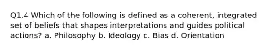 Q1.4 Which of the following is defined as a coherent, integrated set of beliefs that shapes interpretations and guides political actions? a. Philosophy b. Ideology c. Bias d. Orientation