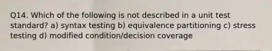 Q14. Which of the following is not described in a unit test standard? a) syntax testing b) equivalence partitioning c) stress testing d) modified condition/decision coverage