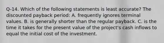 Q-14. Which of the following statements is least accurate? The discounted payback period: A. frequently ignores terminal values. B. is generally shorter than the regular payback. C. is the time it takes for the present value of the project's cash inflows to equal the initial cost of the investment.