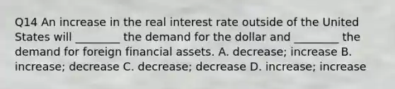 Q14 An increase in the real interest rate outside of the United States will​ ________ the demand for the dollar and​ ________ the demand for foreign financial assets. A. ​decrease; increase B. ​increase; decrease C. ​decrease; decrease D. ​increase; increase