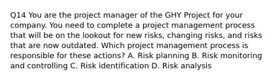 Q14 You are the project manager of the GHY Project for your company. You need to complete a project management process that will be on the lookout for new risks, changing risks, and risks that are now outdated. Which project management process is responsible for these actions? A. Risk planning B. Risk monitoring and controlling C. Risk identification D. Risk analysis