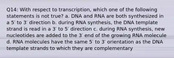 Q14: With respect to transcription, which one of the following statements is not true? a. DNA and RNA are both synthesized in a 5′ to 3′ direction b. during RNA synthesis, the DNA template strand is read in a 3′ to 5′ direction c. during RNA synthesis, new nucleotides are added to the 3′ end of the growing RNA molecule d. RNA molecules have the same 5′ to 3′ orientation as the DNA template strands to which they are complementary