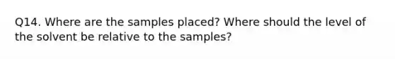 Q14. Where are the samples placed? Where should the level of the solvent be relative to the samples?