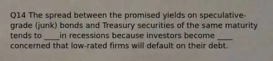 Q14 The spread between the promised yields on speculative-grade (junk) bonds and Treasury securities of the same maturity tends to ____in recessions because investors become ____ concerned that low-rated firms will default on their debt.