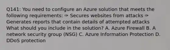 Q141: You need to configure an Azure solution that meets the following requirements: ✑ Secures websites from attacks ✑ Generates reports that contain details of attempted attacks What should you include in the solution? A. Azure Firewall B. A network security group (NSG) C. Azure Information Protection D. DDoS protection